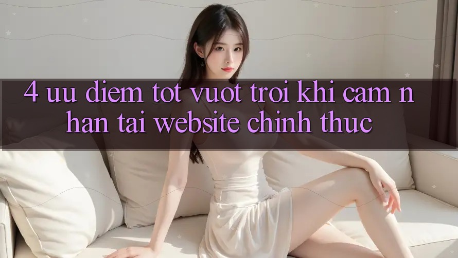 4. Ưu Điểm Tốt vượt trội Khi Cảm nhận Tại Website Chính Thức
