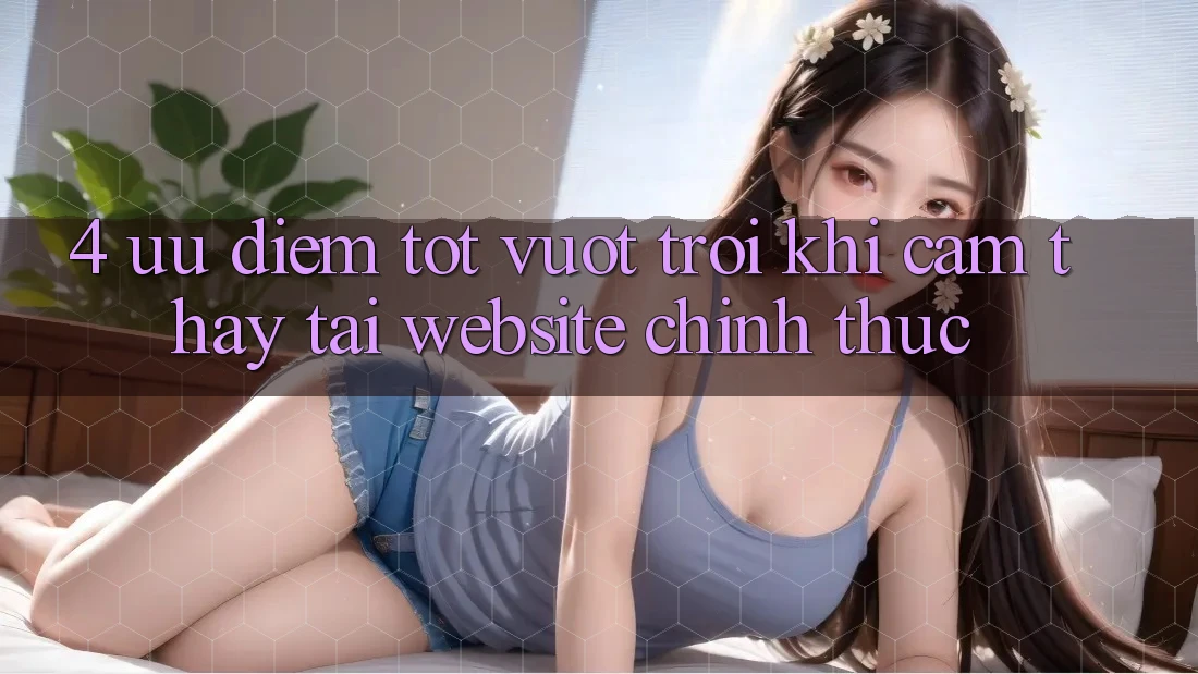 4. Ưu Điểm Tốt vượt trội Khi Cảm thấy Tại Website Chính Thức
