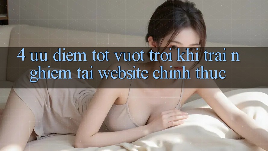4. Ưu Điểm Tốt vượt trội Khi Trải Nghiệm Tại Website Chính Thức