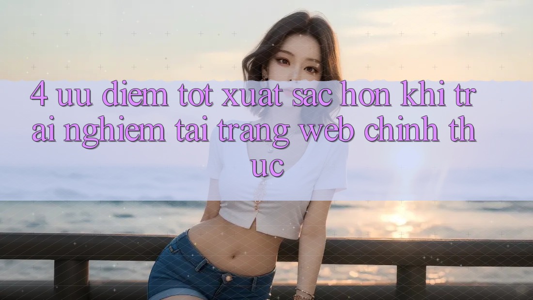 4. Ưu Điểm Tốt xuất sắc hơn Khi Trải Nghiệm Tại Trang web Chính Thức