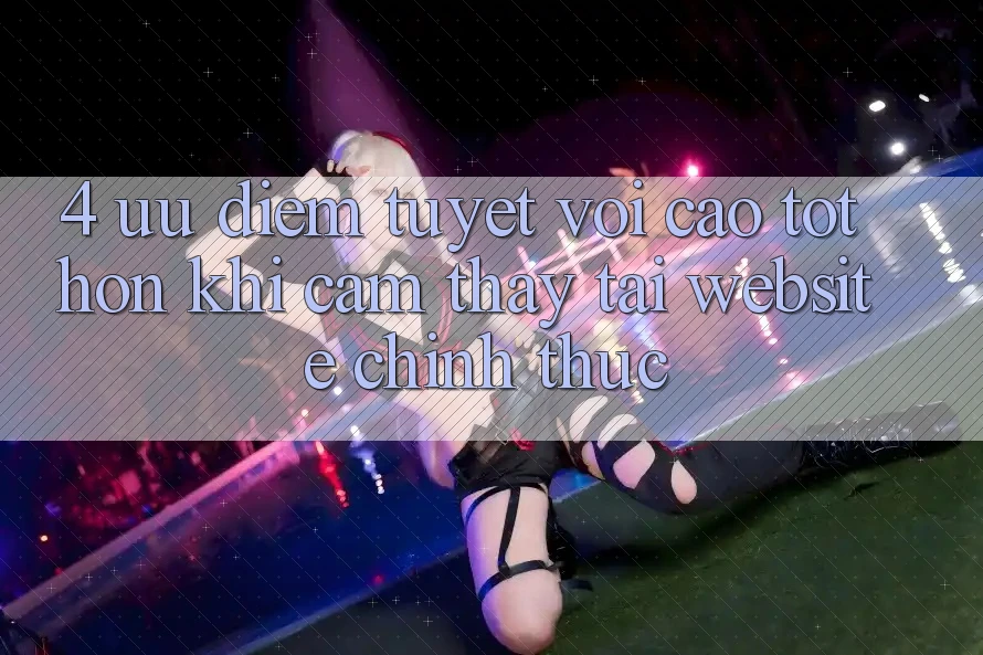 4. Ưu Điểm Tuyệt vời cao tốt hơn Khi Cảm thấy Tại Website Chính Thức 4. Ưu Điểm Tuyệt vời cao tốt hơn Khi Cảm thấy Tại Website Chính Thức