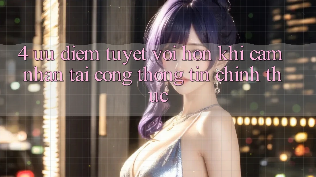 4. Ưu Điểm Tuyệt vời hơn Khi Cảm nhận Tại Cổng thông tin Chính Thức