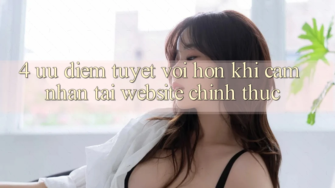 4. Ưu Điểm Tuyệt vời hơn Khi Cảm nhận Tại Website Chính Thức