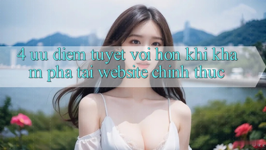 4. Ưu Điểm Tuyệt vời hơn Khi Khám phá Tại Website Chính Thức