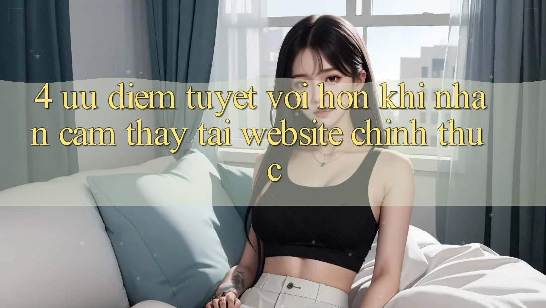 4. Ưu Điểm Tuyệt vời hơn Khi Nhận cảm thấy Tại Website Chính Thức
