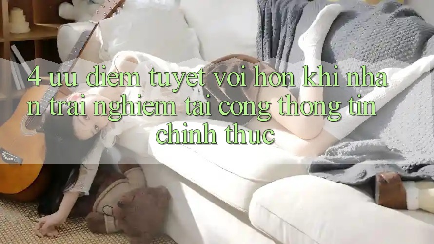 4. Ưu Điểm Tuyệt vời hơn Khi Nhận trải nghiệm Tại Cổng thông tin Chính Thức 4. Ưu Điểm Tuyệt vời hơn Khi Nhận trải nghiệm Tại Cổng thông tin Chính Thức