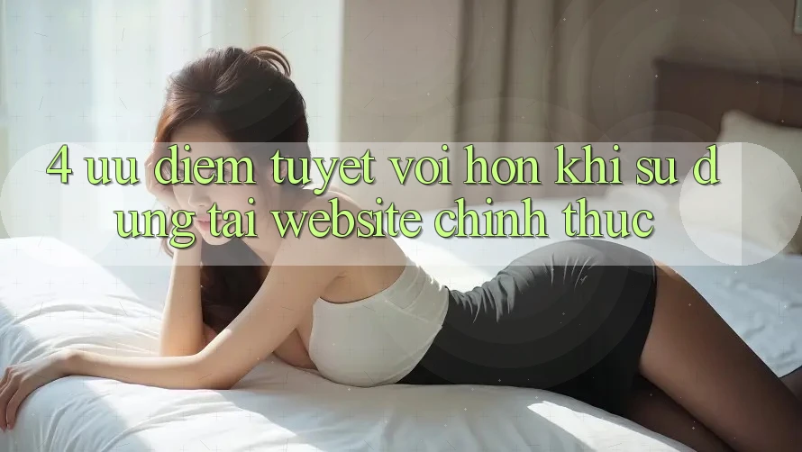 4. Ưu Điểm Tuyệt vời hơn Khi Sử dụng Tại Website Chính Thức 4. Ưu Điểm Tuyệt vời hơn Khi Sử dụng Tại Website Chính Thức