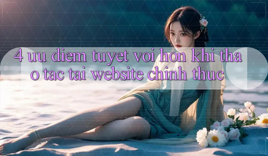 4. Ưu Điểm Tuyệt vời hơn Khi Thao tác Tại Website Chính Thức 4. Ưu Điểm Tuyệt vời hơn Khi Thao tác Tại Website Chính Thức