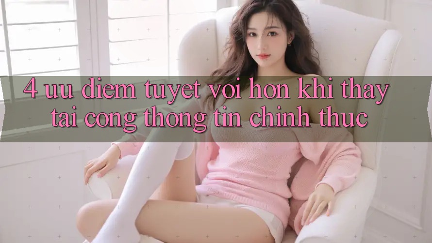 4. Ưu Điểm Tuyệt vời hơn Khi Thấy Tại Cổng thông tin Chính Thức