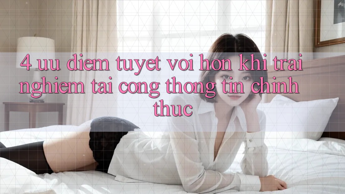 4. Ưu Điểm Tuyệt vời hơn Khi Trải Nghiệm Tại Cổng thông tin Chính Thức 4. Ưu Điểm Tuyệt vời hơn Khi Trải Nghiệm Tại Cổng thông tin Chính Thức