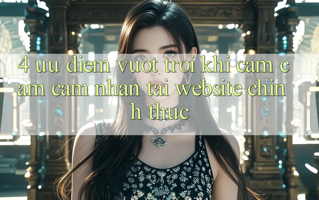 4. Ưu Điểm Vượt Trội Khi Cảm cảm cảm nhận Tại Website Chính Thức