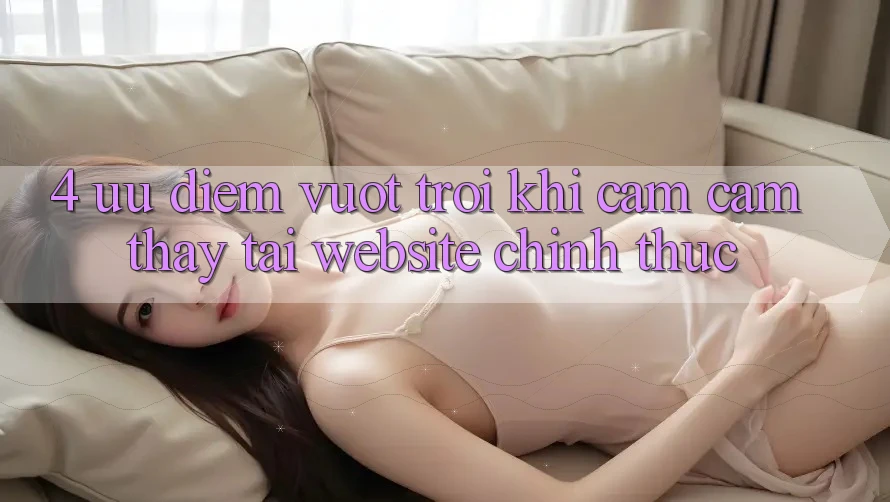 4. Ưu Điểm Vượt Trội Khi Cảm cảm thấy Tại Website Chính Thức 4. Ưu Điểm Vượt Trội Khi Cảm cảm thấy Tại Website Chính Thức