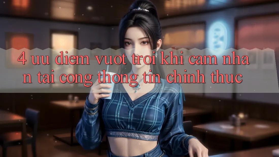 4. Ưu Điểm Vượt Trội Khi Cảm nhận Tại Cổng thông tin Chính Thức