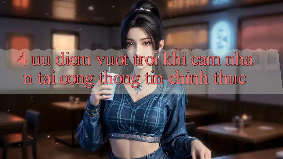 4. Ưu Điểm Vượt Trội Khi Cảm nhận Tại Cổng thông tin Chính Thức 4. Ưu Điểm Vượt Trội Khi Cảm nhận Tại Cổng thông tin Chính Thức