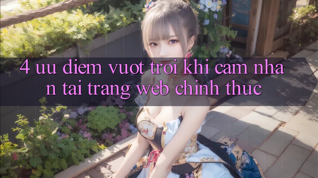 4. Ưu Điểm Vượt Trội Khi Cảm nhận Tại Trang web Chính Thức