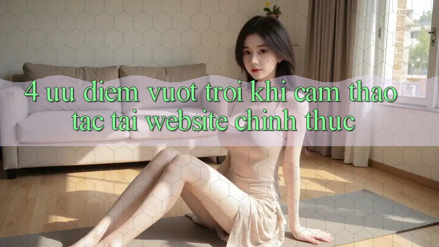4. Ưu Điểm Vượt Trội Khi Cảm thao tác Tại Website Chính Thức