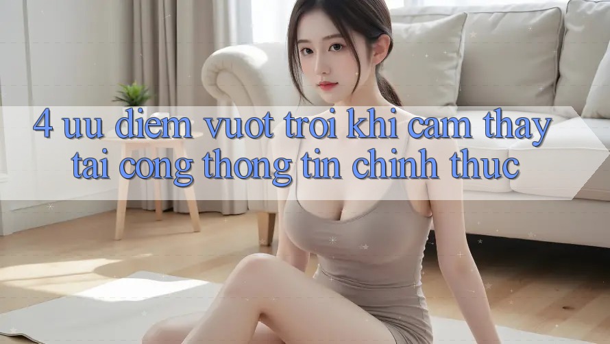 4. Ưu Điểm Vượt Trội Khi Cảm thấy Tại Cổng thông tin Chính Thức