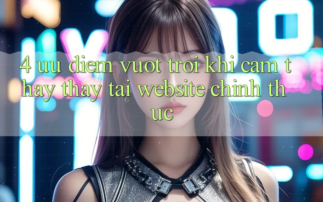 4. Ưu Điểm Vượt Trội Khi Cảm thấy thấy Tại Website Chính Thức 4. Ưu Điểm Vượt Trội Khi Cảm thấy thấy Tại Website Chính Thức