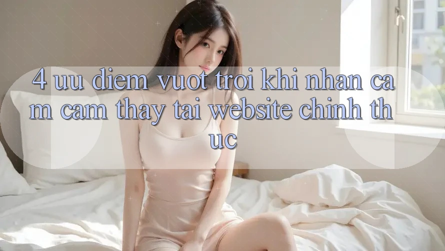 4. Ưu Điểm Vượt Trội Khi Nhận cảm cảm thấy Tại Website Chính Thức 4. Ưu Điểm Vượt Trội Khi Nhận cảm cảm thấy Tại Website Chính Thức
