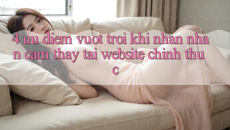 4. Ưu Điểm Vượt Trội Khi Nhận nhận cảm thấy Tại Website Chính Thức