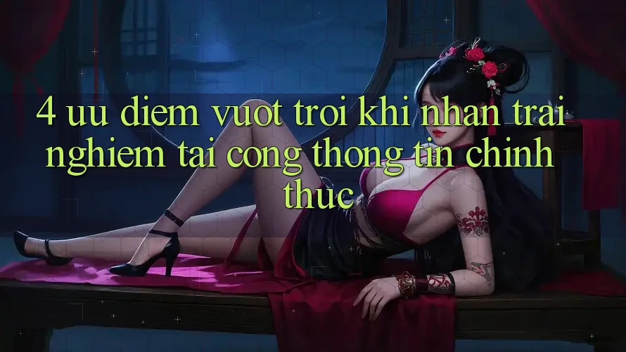 4. Ưu Điểm Vượt Trội Khi Nhận trải nghiệm Tại Cổng thông tin Chính Thức