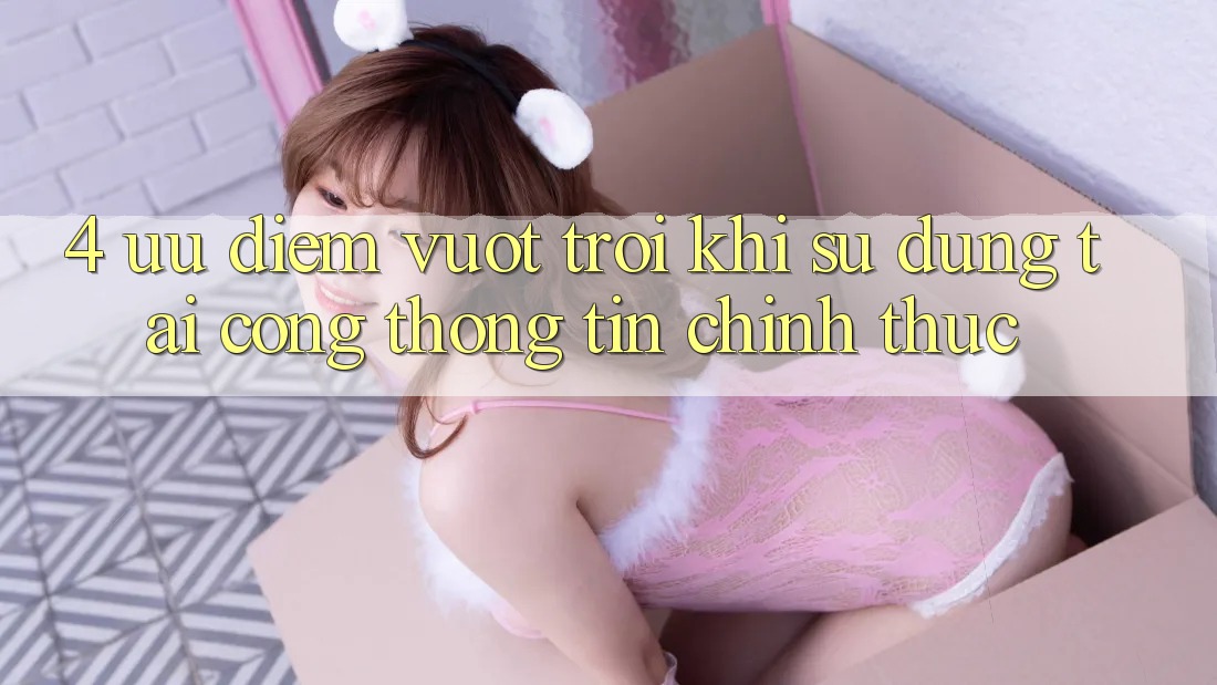 4. Ưu Điểm Vượt trội Khi Sử dụng Tại Cổng thông tin Chính Thức 4. Ưu Điểm Vượt trội Khi Sử dụng Tại Cổng thông tin Chính Thức