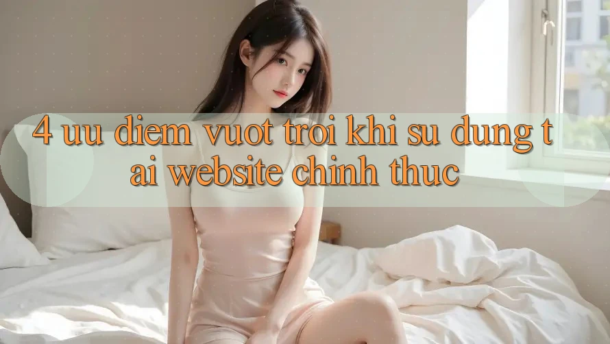 4. Ưu Điểm Vượt Trội Khi Sử dụng Tại Website Chính Thức