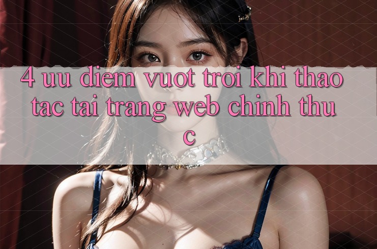 4. Ưu Điểm Vượt Trội Khi Thao tác Tại Trang web Chính Thức 4. Ưu Điểm Vượt Trội Khi Thao tác Tại Trang web Chính Thức