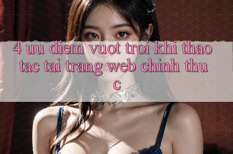 4. Ưu Điểm Vượt Trội Khi Thao tác Tại Trang web Chính Thức 4. Ưu Điểm Vượt Trội Khi Thao tác Tại Trang web Chính Thức