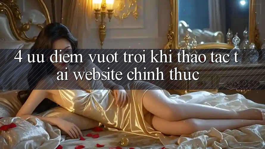 4. Ưu Điểm Vượt Trội Khi Thao tác Tại Website Chính Thức