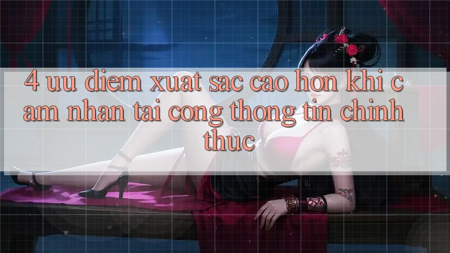 4. Ưu Điểm Xuất sắc cao hơn Khi Cảm nhận Tại Cổng thông tin Chính Thức