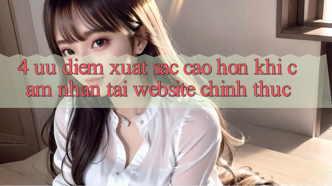 4. Ưu Điểm Xuất sắc cao hơn Khi Cảm nhận Tại Website Chính Thức