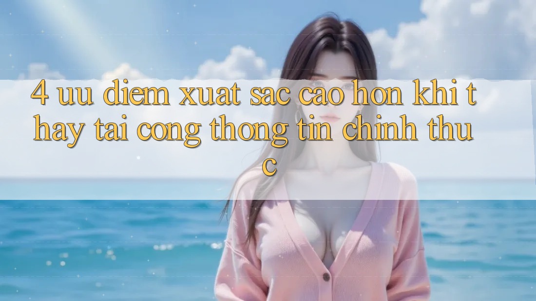 4. Ưu Điểm Xuất sắc cao hơn Khi Thấy Tại Cổng thông tin Chính Thức 4. Ưu Điểm Xuất sắc cao hơn Khi Thấy Tại Cổng thông tin Chính Thức