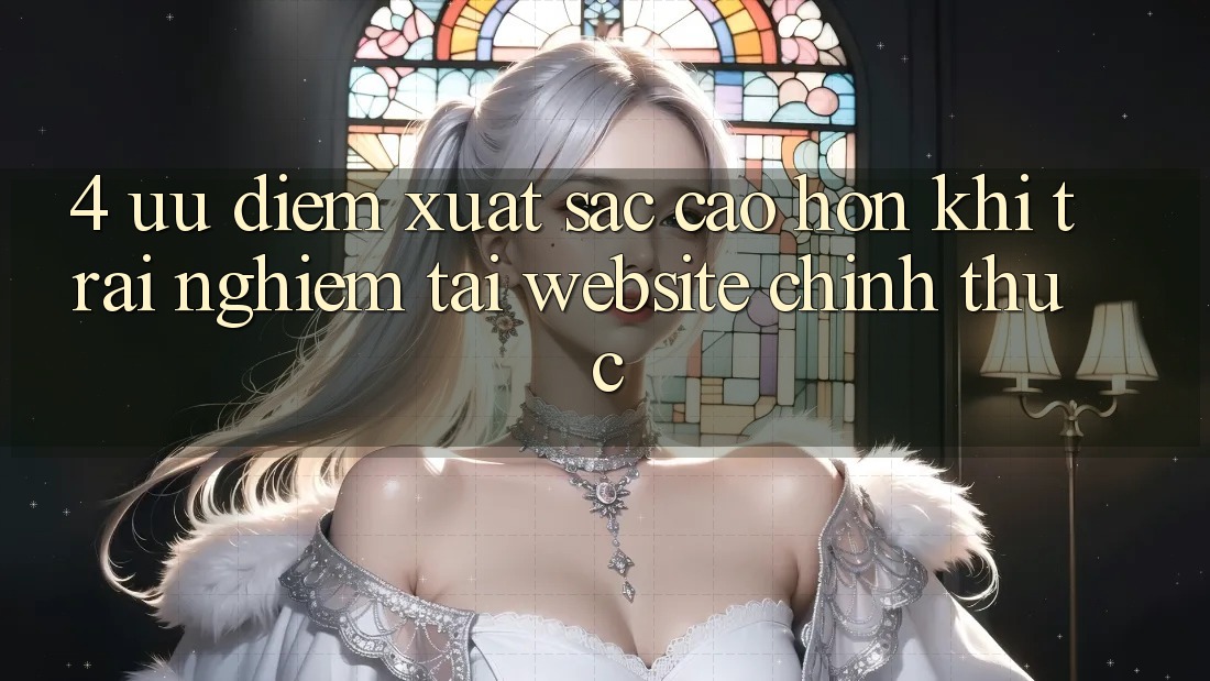 4. Ưu Điểm Xuất sắc cao hơn Khi Trải nghiệm Tại Website Chính Thức