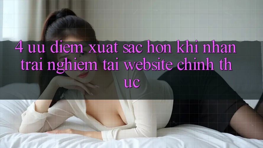 4. Ưu Điểm Xuất sắc hơn Khi Nhận trải nghiệm Tại Website Chính Thức 4. Ưu Điểm Xuất sắc hơn Khi Nhận trải nghiệm Tại Website Chính Thức