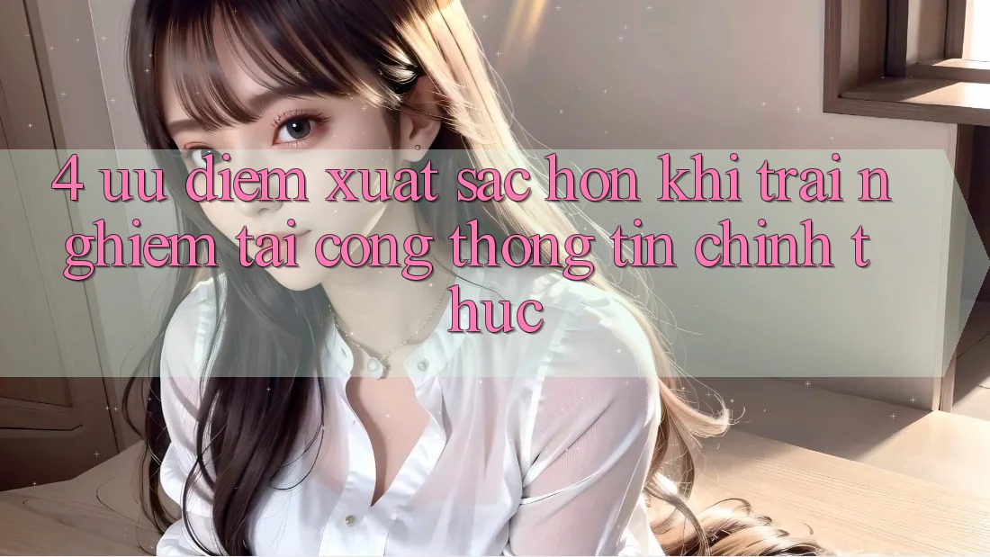 4. Ưu Điểm Xuất sắc hơn Khi Trải Nghiệm Tại Cổng thông tin Chính Thức 4. Ưu Điểm Xuất sắc hơn Khi Trải Nghiệm Tại Cổng thông tin Chính Thức