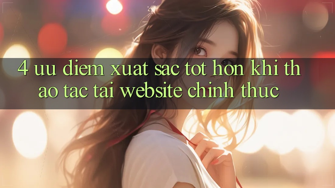4. Ưu Điểm Xuất sắc tốt hơn Khi Thao tác Tại Website Chính Thức