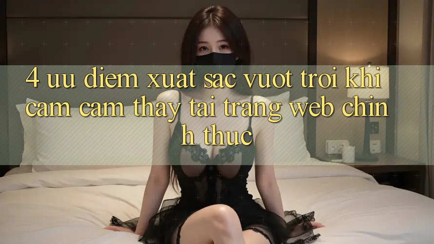 4. Ưu Điểm Xuất sắc vượt trội Khi Cảm cảm thấy Tại Trang web Chính Thức 4. Ưu Điểm Xuất sắc vượt trội Khi Cảm cảm thấy Tại Trang web Chính Thức