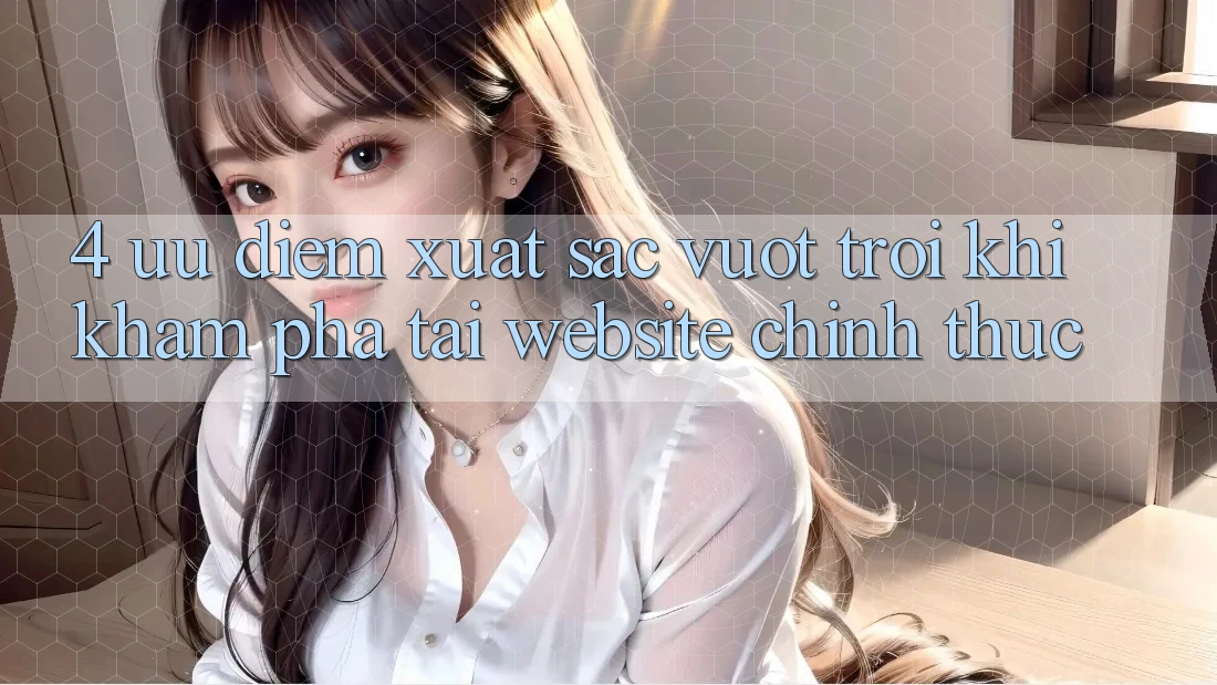 4. Ưu Điểm Xuất sắc vượt trội Khi Khám phá Tại Website Chính Thức