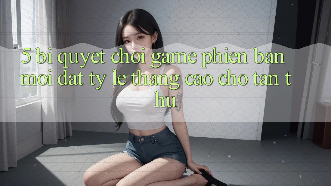 5. Bí Quyết Chơi Game Phiên bản mới Đạt Tỷ Lệ Thắng Cao Cho Tân Thủ