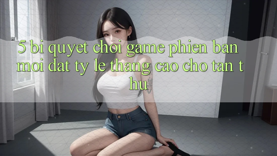 5. Bí Quyết Chơi Game Phiên bản mới Đạt Tỷ Lệ Thắng Cao Cho Tân Thủ