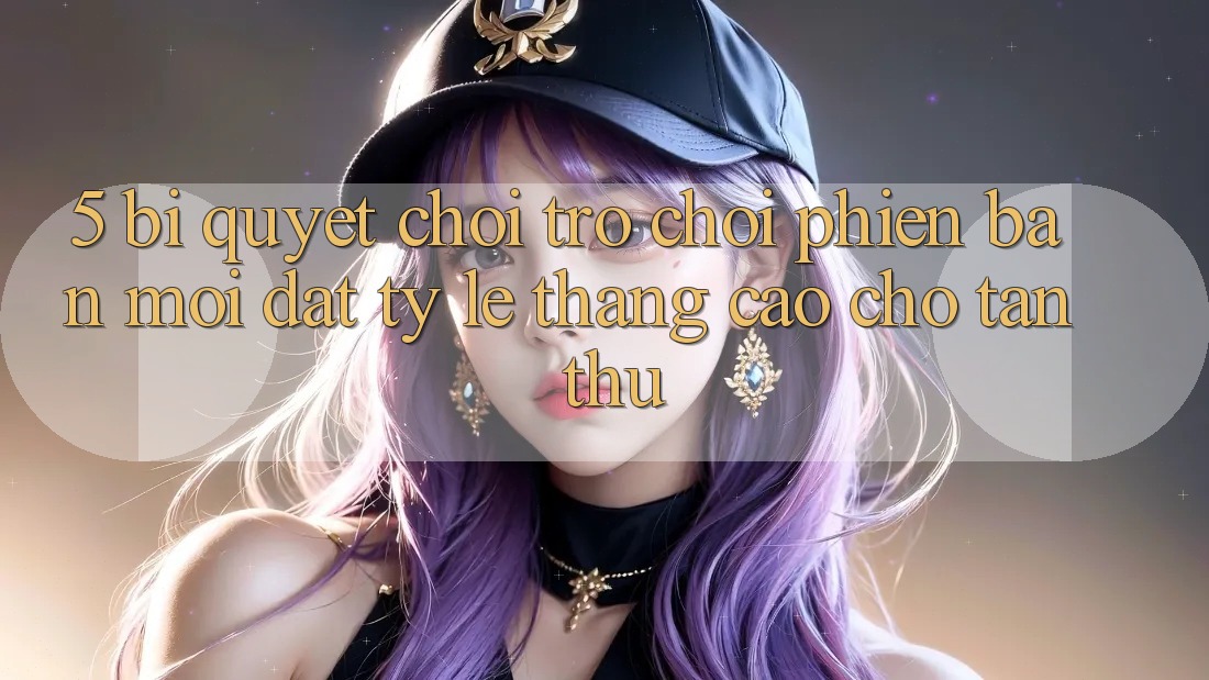 5. Bí Quyết Chơi Trò chơi Phiên bản mới Đạt Tỷ Lệ Thắng Cao Cho Tân Thủ