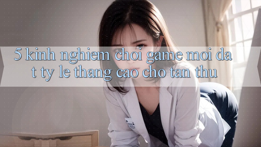 5. Kinh nghiệm Chơi Game Mới Đạt Tỷ Lệ Thắng Cao Cho Tân Thủ