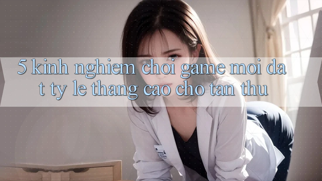 5. Kinh nghiệm Chơi Game Mới Đạt Tỷ Lệ Thắng Cao Cho Tân Thủ