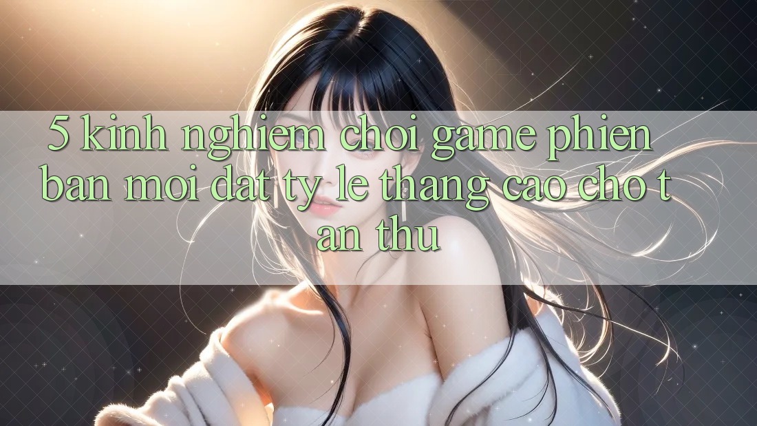 5. Kinh nghiệm Chơi Game Phiên bản mới Đạt Tỷ Lệ Thắng Cao Cho Tân Thủ