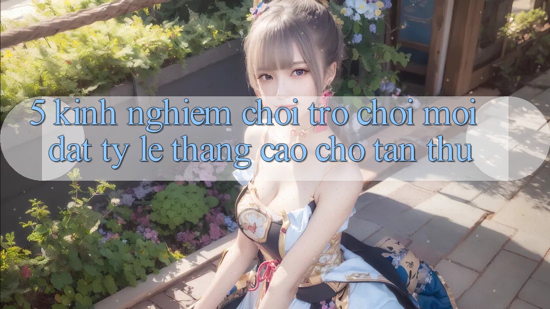 5. Kinh nghiệm Chơi Trò chơi Mới Đạt Tỷ Lệ Thắng Cao Cho Tân Thủ