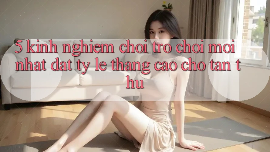 5. Kinh nghiệm Chơi Trò chơi Mới nhất Đạt Tỷ Lệ Thắng Cao Cho Tân Thủ