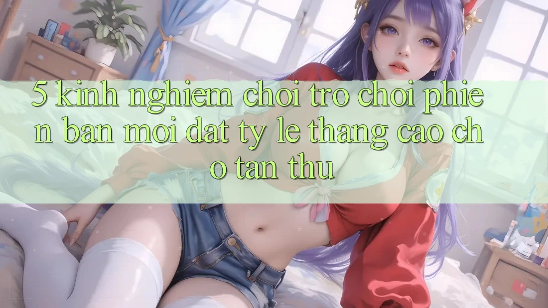 5. Kinh nghiệm Chơi Trò chơi Phiên bản mới Đạt Tỷ Lệ Thắng Cao Cho Tân Thủ