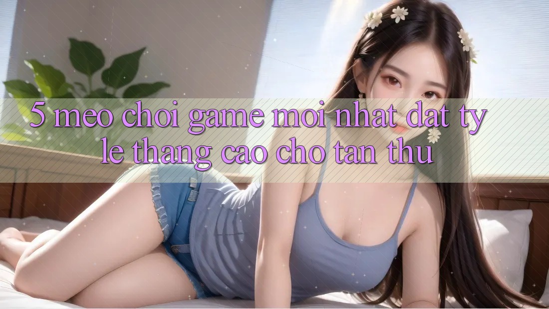 5. Mẹo Chơi Game Mới nhất Đạt Tỷ Lệ Thắng Cao Cho Tân Thủ