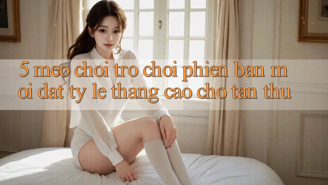 5. Mẹo Chơi Trò chơi Phiên bản mới Đạt Tỷ Lệ Thắng Cao Cho Tân Thủ